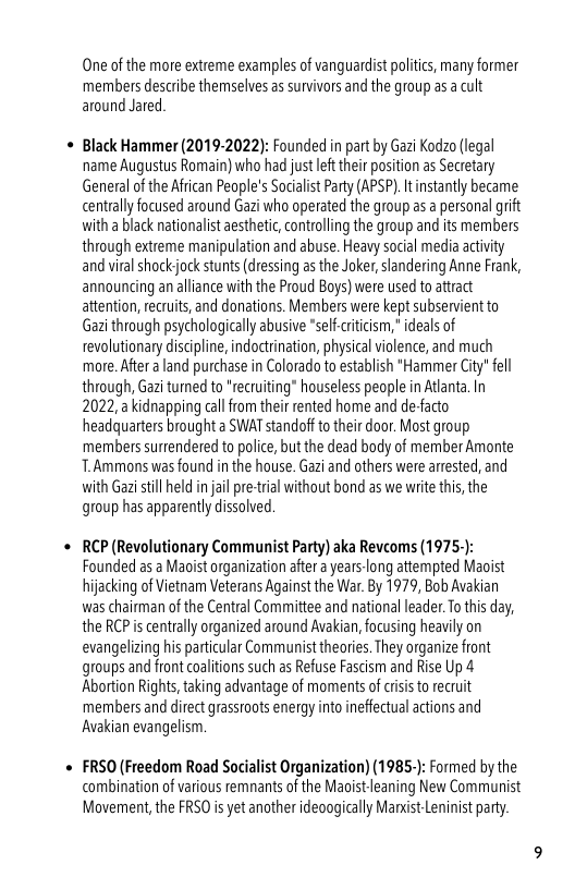 One of the more extreme examples of vanguardist politcs, many former members describe themselves as survivrs and the group as a cult around Jared  Black Hammer (2019-2022): Founded in part by Gazi Kodzo (legal name Augustus Romain) who had just left their position as Secretary General of the African People’s Socialist Party (APSP). It instantly became: centrally focused around Gazi who operated the group as a personal grift with a black nationalist aesthetic, controlling the group and its members through extreme manipulation and abuse. Heavy social media activity and viralshockjock stunts (dressing as the Joker, slandering Anne Frank, announcing an alliance with the Proud Boys) were used to attract attention, recruits, and donations. Members were kept subservient to Gazi through psychologically abusive *self-citcism,” ideals of revolutionary discipline, indoctrination, physical violence, and much more. After a land purchase in Colorado to establish *Hammer City" fell through, Gazi turned to "recruiting” houseless people in Atlanta. In 2022, kidnapping call from their rented home and de-facto headquarters brought a SWAT standoft to their door. Most group members surtendered to police, but the dead body of member Amonte T.Ammons was found in the house. Gazi and others were arrested, and with Gazi still held in jail pre-trial without bond as we write this, the group has apparently dissolved.  RCP (Revolutionary Communist Party) aka Revcoms (1975-): Founded as a Maoist organization after a years-long attempted Maoist hijacking of Vietnam Veterans Against the War. By 1979, Bob Avakian was chaiman o the Central Committee and national leader. To this day, the RCP i centrally organized around Avakian, focusing heavily on evangelizing his particular Communist theories. They organize front groups and font coalitions such as Refuse Fascism and Rise Up 4 Abortion Rights, taking advantage of moments of crisis to recruit members and direct grassroots energy into ineffectual actions and Avakian evangelism.  FRSO (Freedom Road Socialist Organization) (1985.): Formed by the combination of various remnants of the Maoist leaning New Communist Movement, the FRSO is yet another ideaogically Mandst Leninist party. 
